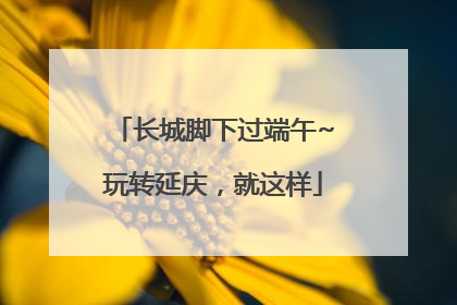 长城脚下过端午~玩转延庆，就这样