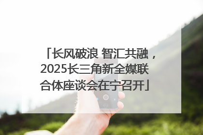 长风破浪 智汇共融，2025长三角新全媒联合体座谈会在宁召开