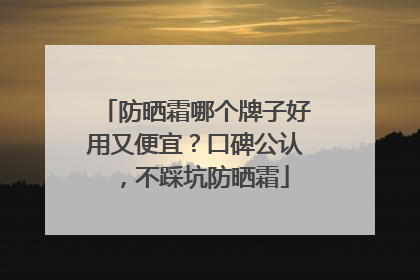 防晒霜哪个牌子好用又便宜？口碑公认，不踩坑防晒霜