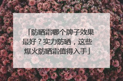 防晒霜哪个牌子效果最好？实力防晒，这些爆火防晒霜值得入手