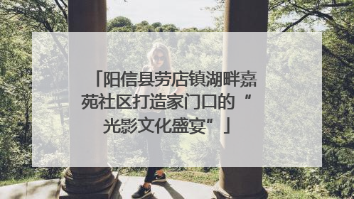 阳信县劳店镇湖畔嘉苑社区打造家门口的“光影文化盛宴”