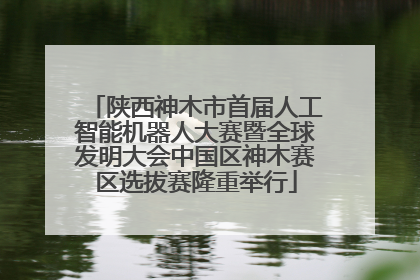陕西神木市首届人工智能机器人大赛暨全球发明大会中国区神木赛区选拔赛隆重举行
