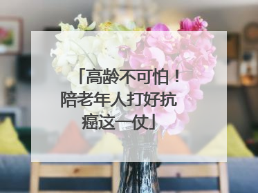 高龄不可怕！陪老年人打好抗癌这一仗