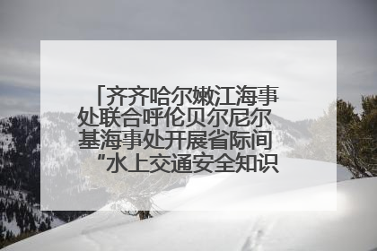 齐齐哈尔嫩江海事处联合呼伦贝尔尼尔基海事处开展省际间“水上交通安全知识进校园”活动