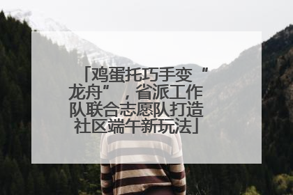 鸡蛋托巧手变“龙舟”，省派工作队联合志愿队打造社区端午新玩法