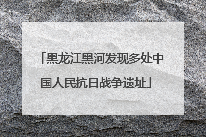 黑龙江黑河发现多处中国人民抗日战争遗址