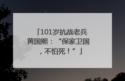 101岁抗战老兵黄国熙：“保家卫国，不怕死！”