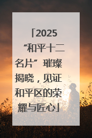2025“和平十二名片”璀璨揭晓，见证和平区的荣耀与匠心