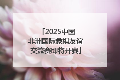 2025中国-非洲国际象棋友谊交流赛即将开赛