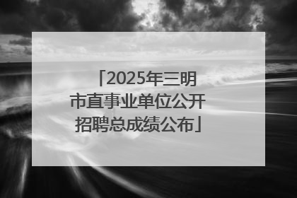 2025年三明市直事业单位公开招聘总成绩公布