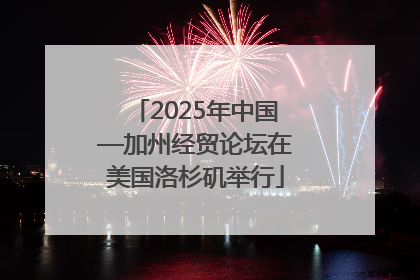 2025年中国—加州经贸论坛在美国洛杉矶举行