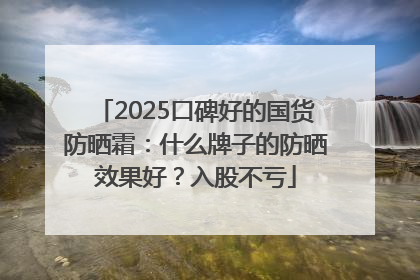 2025口碑好的国货防晒霜：什么牌子的防晒效果好？入股不亏