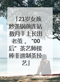 21岁女孩炒茶锅前连站数月手上长出老茧，“00后”茶艺师接棒非遗制茶技艺