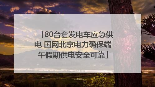 80台套发电车应急供电 国网北京电力确保端午假期供电安全可靠